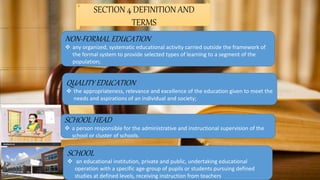 SECTION 4 DEFINITION AND
TERMS
NON-FORMAL EDUCATION
 any organized, systematic educational activity carried outside the framework of
the formal system to provide selected types of learning to a segment of the
population;
QUALITY EDUCATION
 the appropriateness, relevance and excellence of the education given to meet the
needs and aspirations of an individual and society;
SCHOOL HEAD
 a person responsible for the administrative and instructional supervision of the
school or cluster of schools.
SCHOOL
 an educational institution, private and public, undertaking educational
operation with a specific age-group of pupils or students pursuing defined
studies at defined levels, receiving instruction from teachers
 