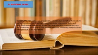 A. NATIONAL LEVEL
The Secretary of Education shall be assisted by not more than four (4) undersecretaries
and not more than four (4) assistant secretaries whose assignments, duties and
responsibilities shall be governed by law. There shall be at least one undersecretary
and one assistant secretary who shall be career executive service officers chosen from
among the staff of the Department.
 