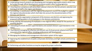  Undertaking research projects and developing and managing regionwide projects which may
be funded through official development assistance and/or other funding agencies;
 Ensuring strict compliance with prescribed national criteria for the recruitment, selection and
training of all staff in the region and divisions
 Formulating, in coordination with the regional development council, the budget to support
the regional educational plan which shall take into account the educational plans of the
divisions and districts
 Determining the organization component of the divisions and districts and approving the
proposed staffing pattern of all employees in the divisions and districts
 Hiring, placing and evaluating all employees in the regional office, except for the position of
assistant director;
 Evaluating all schools division superintendents and assistant division superintendents in the
region
 Planning and managing the effective and efficient use of all personnel, physical and fiscal
resources of the regional office, including professional staff development
 Managing the database and management information system of the region
 Approving the establishment of public and private elementary and high schools and learning
centers
 Performing such other functions as may be assigned by proper authorities
 