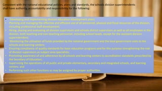 Consistent with the national educational policies, plans and standards, the schools division superintendents
shall have authority, accountability and responsibility for the following:
• Developing and implementing division education development plans;
• Planning and managing the effective and efficient use of all personnel, physical and fiscal resources of the division,
including professional staff development;
• Hiring, placing and evaluating all division supervisors and schools district supervisors as well as all employees in the
division, both teaching and non-teaching personnel, including school heads, except for the assistant division
superintendent;
• Monitoring the utilization of funds provided by the national government and the local government units to the
schools and learning centers;
• Ensuring compliance of quality standards for basic education programs and for this purpose strengthening the role
of division supervisors as subject area specialists;
• Promoting awareness of and adherence by all schools and learning centers to accreditation standards prescribed by
the Secretary of Education;
• Supervising the operations of all public and private elementary, secondary and integrated schools, and learning
centers; and
• Performing such other functions as may be assigned by proper authorities.
 