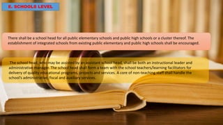E. SCHOOLS LEVEL
There shall be a school head for all public elementary schools and public high schools or a cluster thereof. The
establishment of integrated schools from existing public elementary and public high schools shall be encouraged.
The school head, who may be assisted by an assistant school head, shall be both an instructional leader and
administrative manager. The school head shall form a team with the school teachers/learning facilitators for
delivery of quality educational programs, projects and services. A core of non-teaching staff shall handle the
school’s administrative, fiscal and auxiliary services.
 