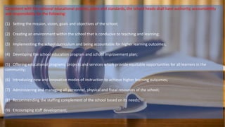 Consistent with the national educational policies, plans and standards, the school heads shall have authority, accountability
and responsibility for the following:
(1) Setting the mission, vision, goals and objectives of the school;
(2) Creating an environment within the school that is conducive to teaching and learning;
(3) Implementing the school curriculum and being accountable for higher learning outcomes;
(4) Developing the school education program and school improvement plan;
(5) Offering educational programs, projects and services which provide equitable opportunities for all learners in the
community;
(6) Introducing new and innovative modes of instruction to achieve higher learning outcomes;
(7) Administering and managing all personnel, physical and fiscal resources of the school;
(8) Recommending the staffing complement of the school based on its needs;
(9) Encouraging staff development;
 