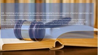 (10) Establishing school and community networks and encouraging the active participation of teachers organizations, non-
academic personnel of public schools, and parents-teachers-community associations;
(11) Accepting donations, gifts, bequests and grants for the purpose of upgrading teachers’/learning facilitators’
competencies, improving and expanding school facilities and providing instructional materials and equipment. Such
donations or grants must be reported to the appropriate district supervisors and division superintendents; and
(12) Performing such other functions as may be assigned by proper authorities.
 