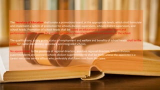 The Secretary of Education shall create a promotions board, at the appropriate levels, which shall formulate
and implement a system of promotion for schools division supervisors, schools district supervisors, and
school heads. Promotion of school heads shall be based on educational qualification, merit and
performance rather than on the number of teachers/learning facilitators and learners in the school.
The qualifications, salary grade, status of employment and welfare and benefits of school heads shall be the
same for public elementary, secondary and integrated schools.
No appointment to the positions of regional directors, assistant regional directors, schools division
superintendents and assistant schools division superintendents shall be made unless the appointee is a
career executive service officer who preferably shall have risen from the ranks.
 