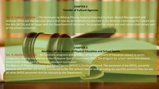 CHAPTER 2
Transfer of Cultural Agencies
Sec. 8. Cultural Agencies. – The Komisyon ng Wikang Pilipino, National Historical Institute, Record Management and
Archives Office and the National Library shall now be administratively attached to the National Commission for Culture and
the Arts (NCCA) and no longer with the Department of Education. The program for school arts and culture shall remain part
of the school curriculum.
CHAPTER 3
Abolition of the Bureau of Physical Education and School Sports
Sec. 9. Abolition of BPESS. – All functions, programs and activities of the Department of Education related to sports
competition shall be transferred to the Philippine Sports Commission (PSC). The program for school sports and physical
fitness shall remain part of the basic education curriculum.
The Bureau of Physical Education and School Sports (BPESS) is hereby abolished. The personnel of the BPESS, presently
detailed with the PSC, are hereby transferred to the PSC without loss of rank, including the plantilla positions they occupy.
All other BPESS personnel shall be retained by the Department.
 