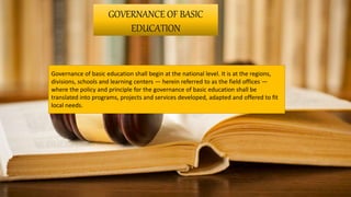 GOVERNANCE OF BASIC
EDUCATION
Governance of basic education shall begin at the national level. It is at the regions,
divisions, schools and learning centers — herein referred to as the field offices —
where the policy and principle for the governance of basic education shall be
translated into programs, projects and services developed, adapted and offered to fit
local needs.
 