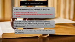 SECTION 3 PURPOSE AND OBJECTIVES
To make schools and learning centersthe most important vehicle for:
 teaching and learning of national values
 developingin the Filipinolearners love of country and pride in its rich
heritage;
To ensure that schools and learning centers receive the kind of
focused attention they deserve and that educational programs,
projects and services take into account the interests of all members
of the community;
To enable the schools and learning centers to reflect the values of
the community
 