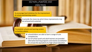 SECTION 3 PURPOSE AND
OBJECTIVES
To encourage local initiatives for the improvement
of schools and learning centers
to provide the means by which these improvements may
be achieved and sustained
To establish schools and learning centers
as facilities where:
 schoolchildren are able to learn a range of core
competencies
 out-of-school youth and adult learners are provided
alternative learning programs and receive accreditation
for at least the equivalent of a high school education.
 