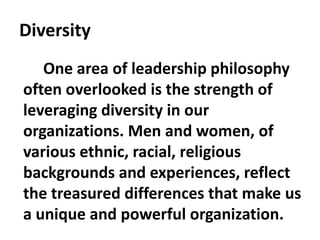 Diversity
One area of leadership philosophy
often overlooked is the strength of
leveraging diversity in our
organizations. Men and women, of
various ethnic, racial, religious
backgrounds and experiences, reflect
the treasured differences that make us
a unique and powerful organization.
 