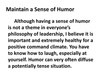 Maintain a Sense of Humor
Although having a sense of humor
is not a theme in everyone’s
philosophy of leadership, I believe it is
important and extremely healthy for a
positive command climate. You have
to know how to laugh, especially at
yourself. Humor can very often diffuse
a potentially tense situation.
 