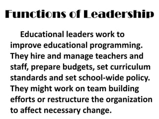Functions of Leadership
Educational leaders work to
improve educational programming.
They hire and manage teachers and
staff, prepare budgets, set curriculum
standards and set school-wide policy.
They might work on team building
efforts or restructure the organization
to affect necessary change.
 