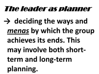 The leader as planner
→ deciding the ways and
menas by which the group
achieves its ends. This
may involve both short-
term and long-term
planning.
 
