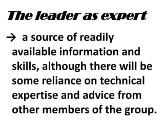 The leader as expert
→ a source of readily
available information and
skills, although there will be
some reliance on technical
expertise and advice from
other members of the group.
 