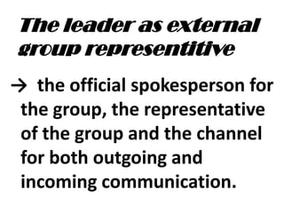 The leader as external
group representitive
→ the official spokesperson for
the group, the representative
of the group and the channel
for both outgoing and
incoming communication.
 