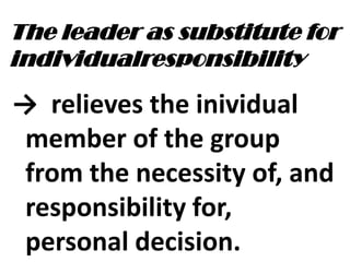 The leader as substitute for
individualresponsibility
→ relieves the inividual
member of the group
from the necessity of, and
responsibility for,
personal decision.
 
