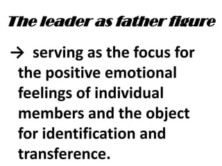 The leader as father figure
→ serving as the focus for
the positive emotional
feelings of individual
members and the object
for identification and
transference.
 