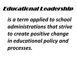 Educational Leadership
is a term applied to school
administrations that strive
to create positive change
in educational policy and
processes.
 