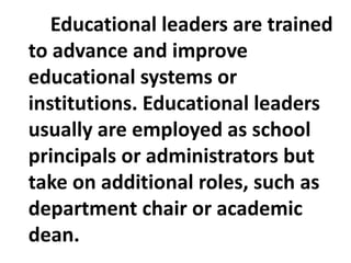 Educational leaders are trained
to advance and improve
educational systems or
institutions. Educational leaders
usually are employed as school
principals or administrators but
take on additional roles, such as
department chair or academic
dean.
 