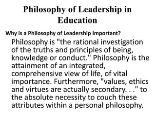 Philosophy of Leadership in
Education
Why is a Philosophy of Leadership Important?
Philosophy is "the rational investigation
of the truths and principles of being,
knowledge or conduct." Philosophy is the
attainment of an integrated,
comprehensive view of life, of vital
importance. Furthermore, "values, ethics
and virtues are actually secondary. . ." to
the absolute necessity to couch these
attributes within a personal philosophy.
 