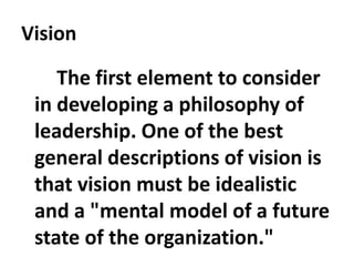 Vision
The first element to consider
in developing a philosophy of
leadership. One of the best
general descriptions of vision is
that vision must be idealistic
and a "mental model of a future
state of the organization."
 