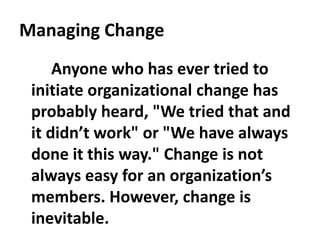 Managing Change
Anyone who has ever tried to
initiate organizational change has
probably heard, "We tried that and
it didn’t work" or "We have always
done it this way." Change is not
always easy for an organization’s
members. However, change is
inevitable.
 