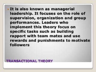 TRANSACTIONAL THEORY
 It is also known as managerial
leadership. It focuses on the role of
supervision, organization and group
performances. Leaders who
implement this theory focus on
specific tasks such as building
rapport with team mates and use
rewards and punishments to motivate
followers
 