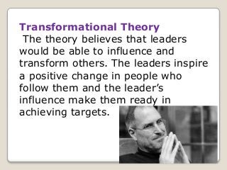 Transformational Theory
The theory believes that leaders
would be able to influence and
transform others. The leaders inspire
a positive change in people who
follow them and the leader’s
influence make them ready in
achieving targets.
 