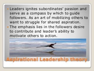 Aspirational Leadership theory
 Leaders ignites subordinates’ passion and
serve as a compass by which to guide
followers. As an art of mobilizing others to
want to struggle for shared aspiration.
 The emphasis lies in the followers desire
to contribute and leader’s ability to
motivate others to action.
 