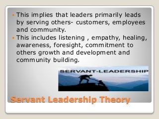 Servant Leadership Theory
 This implies that leaders primarily leads
by serving others- customers, employees
and community.
 This includes listening , empathy, healing,
awareness, foresight, commitment to
others growth and development and
community building.
 