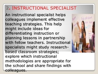 2. INSTRUCTIONAL SPECIALIST
An instructional specialist helps
colleagues implement effective
teaching strategies. This help
might include ideas for
differentiating instruction or
planning lessons in partnership
with fellow teachers. Instructional
specialists might study research-
based classroom strategies;
explore which instructional
methodologies are appropriate for
the school and share findings with
colleagues.
 