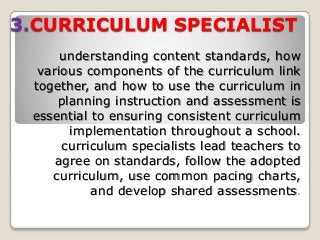 3.CURRICULUM SPECIALIST
understanding content standards, how
various components of the curriculum link
together, and how to use the curriculum in
planning instruction and assessment is
essential to ensuring consistent curriculum
implementation throughout a school.
curriculum specialists lead teachers to
agree on standards, follow the adopted
curriculum, use common pacing charts,
and develop shared assessments.
 