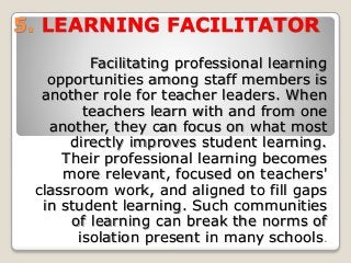 5. LEARNING FACILITATOR
Facilitating professional learning
opportunities among staff members is
another role for teacher leaders. When
teachers learn with and from one
another, they can focus on what most
directly improves student learning.
Their professional learning becomes
more relevant, focused on teachers'
classroom work, and aligned to fill gaps
in student learning. Such communities
of learning can break the norms of
isolation present in many schools.
 