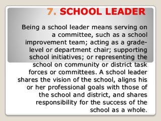 7. SCHOOL LEADER
Being a school leader means serving on
a committee, such as a school
improvement team; acting as a grade-
level or department chair; supporting
school initiatives; or representing the
school on community or district task
forces or committees. A school leader
shares the vision of the school, aligns his
or her professional goals with those of
the school and district, and shares
responsibility for the success of the
school as a whole.
 