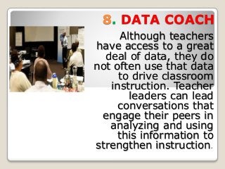8. DATA COACH
Although teachers
have access to a great
deal of data, they do
not often use that data
to drive classroom
instruction. Teacher
leaders can lead
conversations that
engage their peers in
analyzing and using
this information to
strengthen instruction.
 