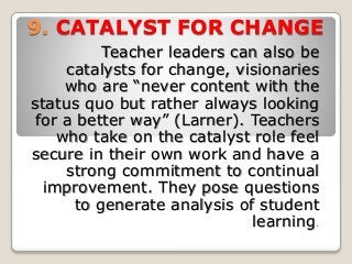 9. CATALYST FOR CHANGE
Teacher leaders can also be
catalysts for change, visionaries
who are “never content with the
status quo but rather always looking
for a better way” (Larner). Teachers
who take on the catalyst role feel
secure in their own work and have a
strong commitment to continual
improvement. They pose questions
to generate analysis of student
learning.
 