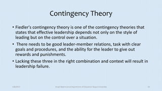 Contingency Theory
• Fiedler's contingency theory is one of the contingency theories that
states that effective leadership depends not only on the style of
leading but on the control over a situation.
• There needs to be good leader-member relations, task with clear
goals and procedures, and the ability for the leader to give out
rewards and punishments.
• Lacking these three in the right combination and context will result in
leadership failure.
5/8/2017 Anajli Sharma et.al.Department of Education Tezpur University 10
 