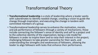 Transformational Theory
• Transformational leadership is a style of leadership where a leader works
with subordinates to identify needed change, creating a vision to guide the
change through inspiration, and executing the change in tandem with
committed members of a group.
• Transformational leadership serves to enhance the motivation, morale,
and job performance of followers through a variety of mechanisms; these
include connecting the follower's sense of identity and self to a project and
to the collective identity of the organization; being a role model for
followers in order to inspire them and to raise their interest in the project;
challenging followers to take greater ownership for their work, and
understanding the strengths and weaknesses of followers, allowing the
leader to align followers with tasks that enhance their performance.
5/8/2017 Anajli Sharma et.al.Department of Education Tezpur University 12
 