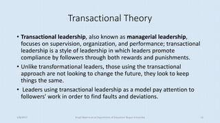 Transactional Theory
• Transactional leadership, also known as managerial leadership,
focuses on supervision, organization, and performance; transactional
leadership is a style of leadership in which leaders promote
compliance by followers through both rewards and punishments.
• Unlike transformational leaders, those using the transactional
approach are not looking to change the future, they look to keep
things the same.
• Leaders using transactional leadership as a model pay attention to
followers' work in order to find faults and deviations.
5/8/2017 Anajli Sharma et.al.Department of Education Tezpur University 13
 