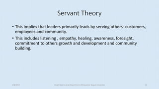 Servant Theory
• This implies that leaders primarily leads by serving others- customers,
employees and community.
• This includes listening , empathy, healing, awareness, foresight,
commitment to others growth and development and community
building.
5/8/2017 Anajli Sharma et.al.Department of Education Tezpur University 15
 