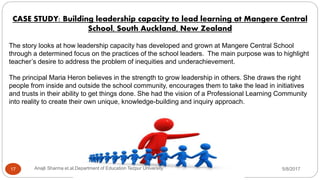 CASE STUDY: Building leadership capacity to lead learning at Mangere Central
School, South Auckland, New Zealand
The story looks at how leadership capacity has developed and grown at Mangere Central School
through a determined focus on the practices of the school leaders. The main purpose was to highlight
teacher’s desire to address the problem of inequities and underachievement.
The principal Maria Heron believes in the strength to grow leadership in others. She draws the right
people from inside and outside the school community, encourages them to take the lead in initiatives
and trusts in their ability to get things done. She had the vision of a Professional Learning Community
into reality to create their own unique, knowledge-building and inquiry approach.
5/8/2017Anajli Sharma et.al.Department of Education Tezpur University17
 