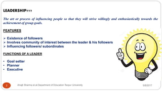 LEADERSHIP???
The art or process of influencing people so that they will strive willingly and enthusiastically towards the
achievement of group goals.
FEATURES
 Existence of followers
 Involves community of interest between the leader & his followers
 Influencing followers/ subordinates
FUNCTIONS OF A LEADER
• Goal setter
• Planner
• Executive
5/8/2017Anajli Sharma et.al.Department of Education Tezpur University2
 