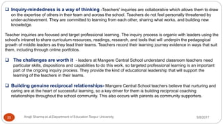  Inquiry-mindedness is a way of thinking -Teachers' inquiries are collaborative which allows them to draw
on the expertise of others in their team and across the school. Teachers do not feel personally threatened by
under-achievement. They are committed to learning from each other, sharing what works, and building new
knowledge.
Teacher inquiries are focused and target professional learning. The inquiry process is organic with leaders using the
school's intranet to share curriculum resources, readings, research, and tools that will underpin the pedagogical
growth of middle leaders as they lead their teams. Teachers record their learning journey evidence in ways that suit
them, including through online portfolios.
 The challenges are worth it - leaders at Mangere Central School understand classroom teachers need
particular skills, dispositions and capabilities to do this work, so targeted professional learning is an important
part of the ongoing inquiry process. They provide the kind of educational leadership that will support the
learning of the teachers in their teams.
 Building genuine reciprocal relationships- Mangere Central School teachers believe that nurturing and
caring are at the heart of successful learning, so a key driver for them is building reciprocal coaching
relationships throughout the school community. This also occurs with parents as community supporters.
5/8/2017Anajli Sharma et.al.Department of Education Tezpur University20
 