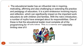  The educational leader has an influential role in inspiring,
motivating, affirming and also challenging or extending the practice
and pedagogy of educators. It is a joint endeavour involving inquiry
and reflection, which can significantly impact on the important work
educators do with children and families. With the role’s introduction,
a number of myths have emerged about its responsibilities. One of
these is that the educational leader must complete all of the
programming for all educators. This is a narrow and potentially
limiting view of this important role.
5/8/2017Anajli Sharma et.al.Department of Education Tezpur University23
 
