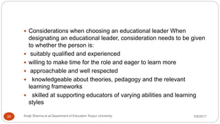  Considerations when choosing an educational leader When
designating an educational leader, consideration needs to be given
to whether the person is:
 suitably qualified and experienced
 willing to make time for the role and eager to learn more
 approachable and well respected
 knowledgeable about theories, pedagogy and the relevant
learning frameworks
 skilled at supporting educators of varying abilities and learning
styles
5/8/2017Anajli Sharma et.al.Department of Education Tezpur University24
 