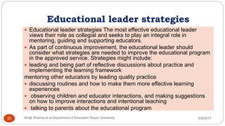 Educational leader strategies
 Educational leader strategies The most effective educational leader
views their role as collegial and seeks to play an integral role in
mentoring, guiding and supporting educators.
 As part of continuous improvement, the educational leader should
consider what strategies are needed to improve the educational program
in the approved service. Strategies might include:
 leading and being part of reflective discussions about practice and
implementing the learning framework
mentoring other educators by leading quality practice
 discussing routines and how to make them more effective learning
experiences
 observing children and educator interactions, and making suggestions
on how to improve interactions and intentional teaching
 talking to parents about the educational program
5/8/2017Anajli Sharma et.al.Department of Education Tezpur University25
 