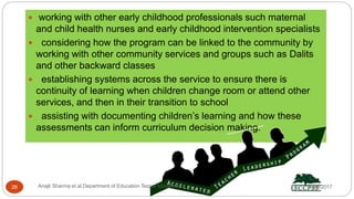  working with other early childhood professionals such maternal
and child health nurses and early childhood intervention specialists
 considering how the program can be linked to the community by
working with other community services and groups such as Dalits
and other backward classes
 establishing systems across the service to ensure there is
continuity of learning when children change room or attend other
services, and then in their transition to school
 assisting with documenting children’s learning and how these
assessments can inform curriculum decision making.
5/8/2017Anajli Sharma et.al.Department of Education Tezpur University26
 
