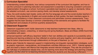 3. Curriculum Specialist
 Understanding content standards, how various components of the curriculum link together, and how to
use the curriculum in planning instruction and assessment is essential to ensuring consistent curriculum
implementation throughout a school. Curriculum specialists lead teachers to agree on standards, follow
the adopted curriculum, use common pacing charts, and develop shared assessments.
 Tracy, the world studies team leader, works with the five language arts and five social studies teachers in
her school. Using standards in English and social studies as their guides, the team members agree to
increase the consistency in their classroom curriculums and administer common assessments. Tracy
suggests that the team develop a common understanding of the standards and agrees to facilitate the
development and analysis of common quarterly assessments.
4. Classroom Supporter
 Classroom supporters work inside classrooms to help teachers implement new ideas, often by
demonstrating a lesson, coteaching, or observing and giving feedback. Blase and Blase (2006) found that
consultation with peers
 enhanced teachers' self-efficacy (teachers' belief in their own abilities and capacity to successfully solve
teaching and learning problems) as they reflected on practice and grew together, and it also encouraged a
bias for action (improvement through collaboration) on the part of teachers. (p. 22)
 Marcia asks Yolanda for classroom support in implementing non-linguistic representation strategies, such
as graphic organizers, manipulatives, and kinaesthetic activities (Marzano et al., 2001). Yolanda agrees to
plan and teach a lesson with Marcia that integrates several relevant strategies. They ask the principal for
two half-days of professional release time, one for learning more about the strategy and planning a lesson
together, and the other for co-teaching the lesson to Marcia's students and discussing it afterward.5/8/2017Anajli Sharma et.al.Department of Education Tezpur University29
 