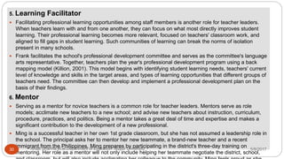 5. Learning Facilitator
 Facilitating professional learning opportunities among staff members is another role for teacher leaders.
When teachers learn with and from one another, they can focus on what most directly improves student
learning. Their professional learning becomes more relevant, focused on teachers' classroom work, and
aligned to fill gaps in student learning. Such communities of learning can break the norms of isolation
present in many schools.
 Frank facilitates the school's professional development committee and serves as the committee's language
arts representative. Together, teachers plan the year's professional development program using a back
mapping model (Killion, 2001). This model begins with identifying student learning needs, teachers' current
level of knowledge and skills in the target areas, and types of learning opportunities that different groups of
teachers need. The committee can then develop and implement a professional development plan on the
basis of their findings.
6. Mentor
 Serving as a mentor for novice teachers is a common role for teacher leaders. Mentors serve as role
models; acclimate new teachers to a new school; and advise new teachers about instruction, curriculum,
procedure, practices, and politics. Being a mentor takes a great deal of time and expertise and makes a
significant contribution to the development of a new professional.
 Ming is a successful teacher in her own 1st grade classroom, but she has not assumed a leadership role in
the school. The principal asks her to mentor her new teammate, a brand-new teacher and a recent
immigrant from the Philippines. Ming prepares by participating in the district's three-day training on
mentoring. Her role as a mentor will not only include helping her teammate negotiate the district, school,
5/8/2017Anajli Sharma et.al.Department of Education Tezpur University30
 