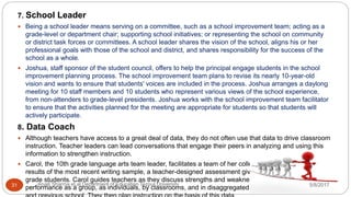 7. School Leader
 Being a school leader means serving on a committee, such as a school improvement team; acting as a
grade-level or department chair; supporting school initiatives; or representing the school on community
or district task forces or committees. A school leader shares the vision of the school, aligns his or her
professional goals with those of the school and district, and shares responsibility for the success of the
school as a whole.
 Joshua, staff sponsor of the student council, offers to help the principal engage students in the school
improvement planning process. The school improvement team plans to revise its nearly 10-year-old
vision and wants to ensure that students' voices are included in the process. Joshua arranges a daylong
meeting for 10 staff members and 10 students who represent various views of the school experience,
from non-attenders to grade-level presidents. Joshua works with the school improvement team facilitator
to ensure that the activities planned for the meeting are appropriate for students so that students will
actively participate.
8. Data Coach
 Although teachers have access to a great deal of data, they do not often use that data to drive classroom
instruction. Teacher leaders can lead conversations that engage their peers in analyzing and using this
information to strengthen instruction.
 Carol, the 10th grade language arts team leader, facilitates a team of her colleagues as they look at the
results of the most recent writing sample, a teacher-designed assessment given to all incoming 10th
grade students. Carol guides teachers as they discuss strengths and weaknesses of students' writing
performance as a group, as individuals, by classrooms, and in disaggregated clusters by race, gender,5/8/2017Anajli Sharma et.al.Department of Education Tezpur University31
 