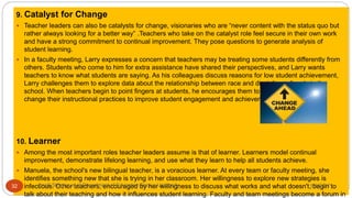 9. Catalyst for Change
 Teacher leaders can also be catalysts for change, visionaries who are “never content with the status quo but
rather always looking for a better way” .Teachers who take on the catalyst role feel secure in their own work
and have a strong commitment to continual improvement. They pose questions to generate analysis of
student learning.
 In a faculty meeting, Larry expresses a concern that teachers may be treating some students differently from
others. Students who come to him for extra assistance have shared their perspectives, and Larry wants
teachers to know what students are saying. As his colleagues discuss reasons for low student achievement,
Larry challenges them to explore data about the relationship between race and discipline referrals in the
school. When teachers begin to point fingers at students, he encourages them to examine how they can
change their instructional practices to improve student engagement and achievement.
10. Learner
 Among the most important roles teacher leaders assume is that of learner. Learners model continual
improvement, demonstrate lifelong learning, and use what they learn to help all students achieve.
 Manuela, the school's new bilingual teacher, is a voracious learner. At every team or faculty meeting, she
identifies something new that she is trying in her classroom. Her willingness to explore new strategies is
infectious. Other teachers, encouraged by her willingness to discuss what works and what doesn't, begin to
talk about their teaching and how it influences student learning. Faculty and team meetings become a forum in
5/8/2017Anajli Sharma et.al.Department of Education Tezpur University32
 